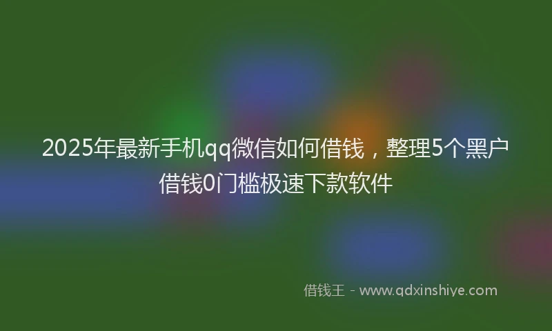 2025年最新手机qq微信如何借钱，整理5个黑户借钱0门槛极速下款软件