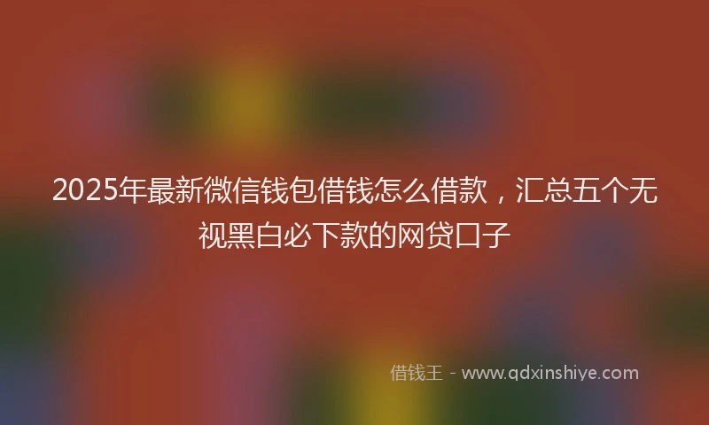 2025年最新微信钱包借钱怎么借款，汇总五个无视黑白必下款的网贷口子