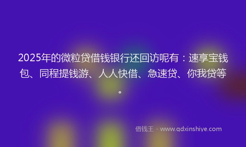 2025年的微粒贷借钱银行还回访呢有：速享宝钱包、同程提钱游、人人快借、急速贷、你我贷等。