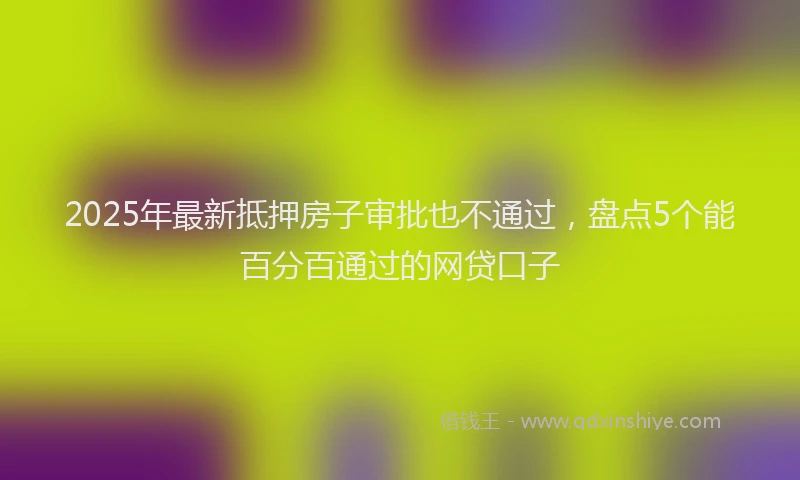 2025年最新抵押房子审批也不通过，盘点5个能百分百通过的网贷口子