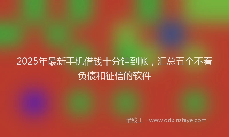 2025年最新手机借钱十分钟到帐，汇总五个不看负债和征信的软件