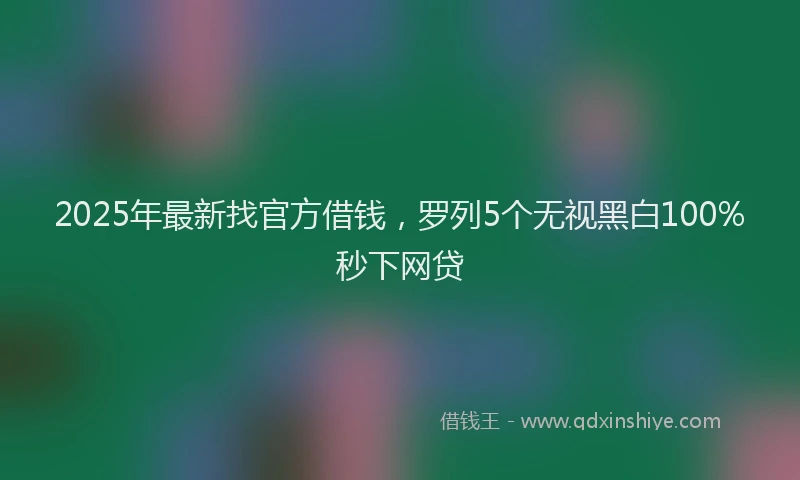 2025年最新找官方借钱，罗列5个无视黑白100%秒下网贷