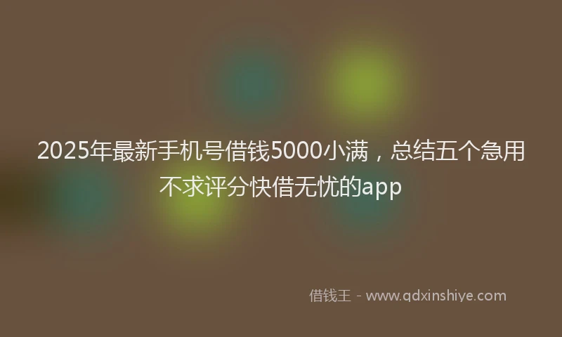 2025年最新手机号借钱5000小满，总结五个急用不求评分快借无忧的app
