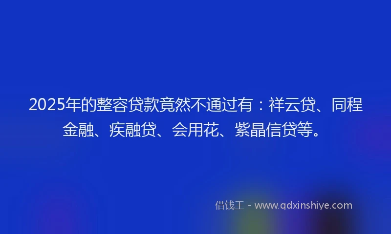 2025年的整容贷款竟然不通过有：祥云贷、同程金融、疾融贷、会用花、紫晶信贷等。