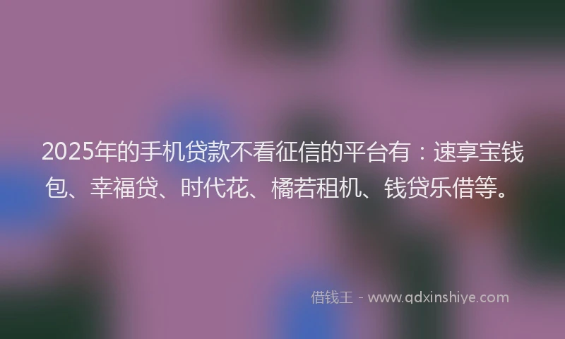 2025年的手机贷款不看征信的平台有：速享宝钱包、幸福贷、时代花、橘若租机、钱贷乐借等。