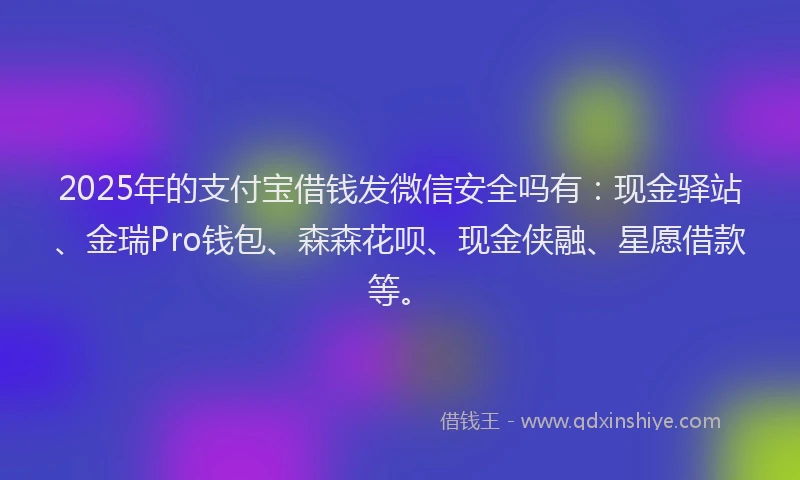 2025年的支付宝借钱发微信安全吗有：现金驿站、金瑞Pro钱包、森森花呗、现金侠融、星愿借款等。