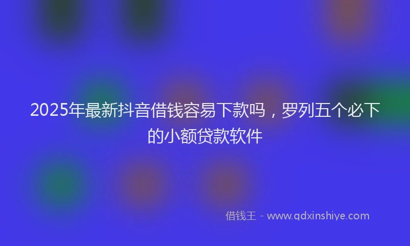 2025年最新抖音借钱容易下款吗，罗列五个必下的小额贷款软件