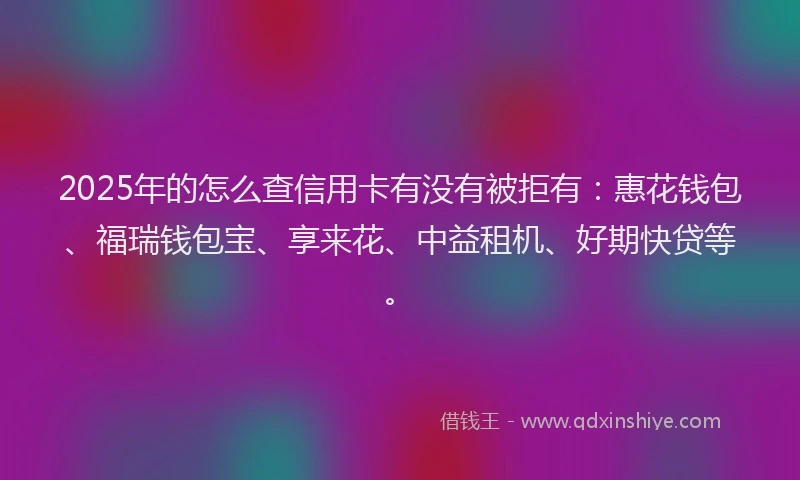 2025年的怎么查信用卡有没有被拒有：惠花钱包、福瑞钱包宝、享来花、中益租机、好期快贷等。