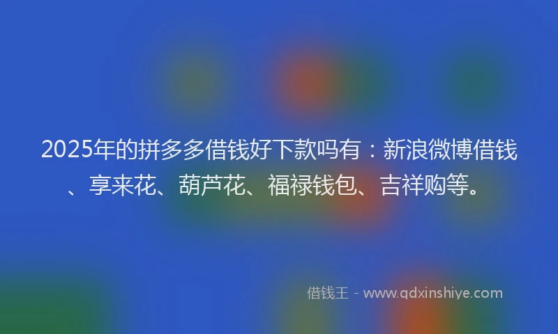 2025年的拼多多借钱好下款吗有：新浪微博借钱、享来花、葫芦花、福禄钱包、吉祥购等。