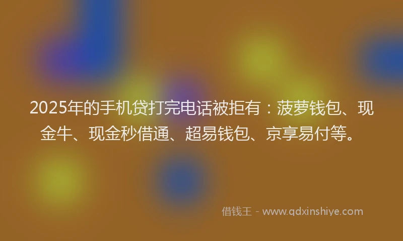 2025年的手机贷打完电话被拒有：菠萝钱包、现金牛、现金秒借通、超易钱包、京享易付等。