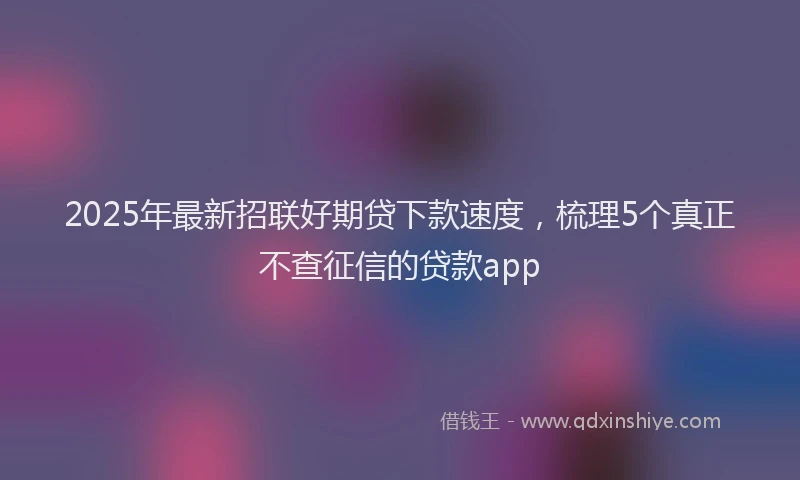 2025年最新招联好期贷下款速度，梳理5个真正不查征信的贷款app