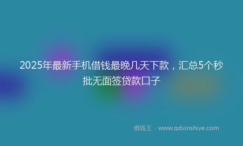 2025年最新手机借钱最晚几天下款，汇总5个秒批无面签贷款口子
