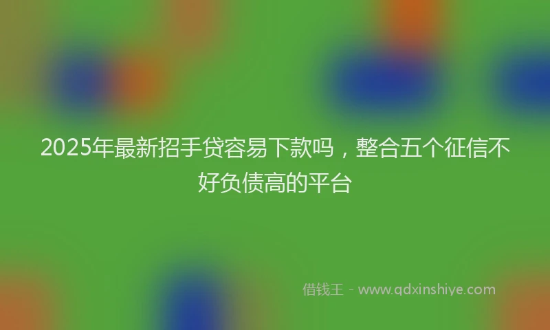 2025年最新招手贷容易下款吗，整合五个征信不好负债高的平台