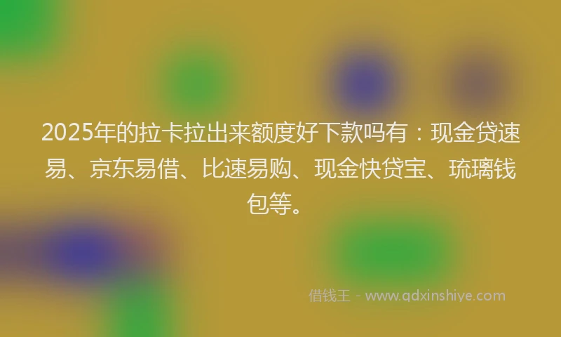 2025年的拉卡拉出来额度好下款吗有：现金贷速易、京东易借、比速易购、现金快贷宝、琉璃钱包等。