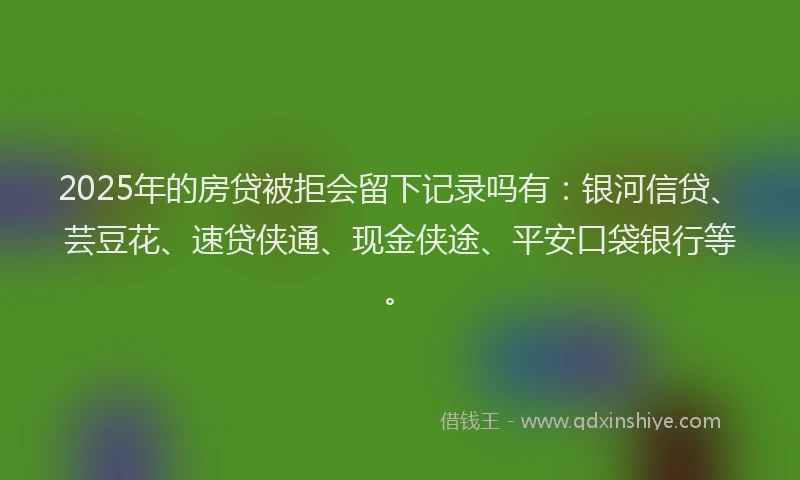 2025年的房贷被拒会留下记录吗有：银河信贷、芸豆花、速贷侠通、现金侠途、平安口袋银行等。