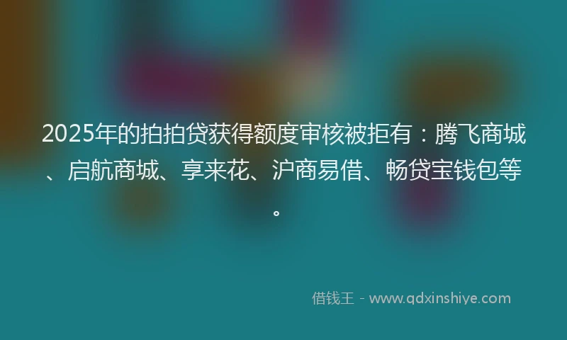 2025年的拍拍贷获得额度审核被拒有：腾飞商城、启航商城、享来花、沪商易借、畅贷宝钱包等。