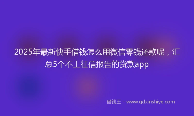 2025年最新快手借钱怎么用微信零钱还款呢，汇总5个不上征信报告的贷款app