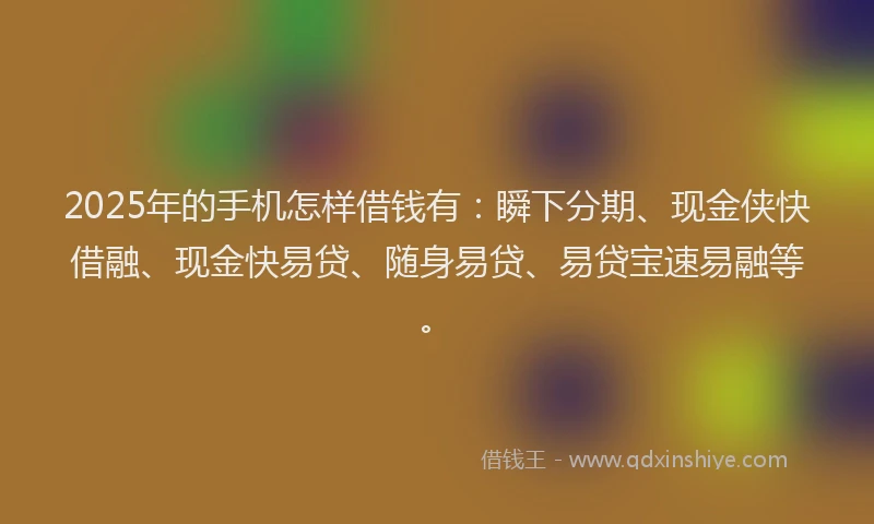 2025年的手机怎样借钱有：瞬下分期、现金侠快借融、现金快易贷、随身易贷、易贷宝速易融等。