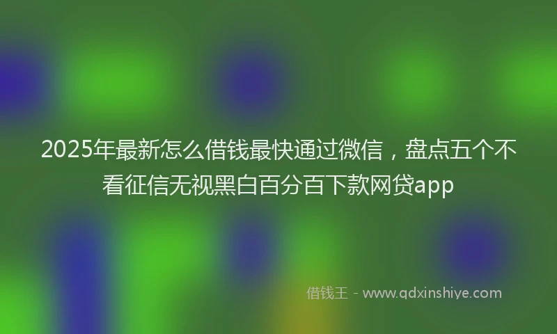 2025年最新怎么借钱最快通过微信，盘点五个不看征信无视黑白百分百下款网贷app