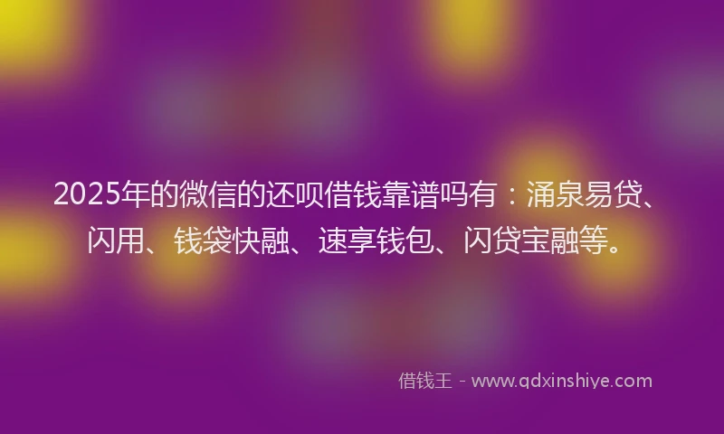 2025年的微信的还呗借钱靠谱吗有：涌泉易贷、闪用、钱袋快融、速享钱包、闪贷宝融等。