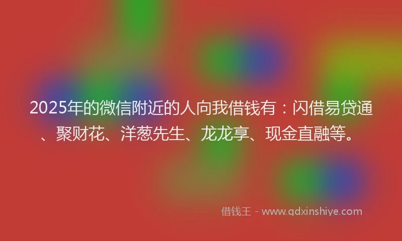 2025年的微信附近的人向我借钱有：闪借易贷通、聚财花、洋葱先生、龙龙享、现金直融等。