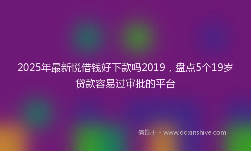2025年最新悦借钱好下款吗2019，盘点5个19岁贷款容易过审批的平台