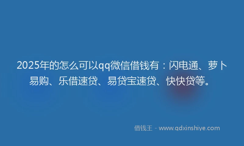 2025年的怎么可以qq微信借钱有：闪电通、萝卜易购、乐借速贷、易贷宝速贷、快快贷等。