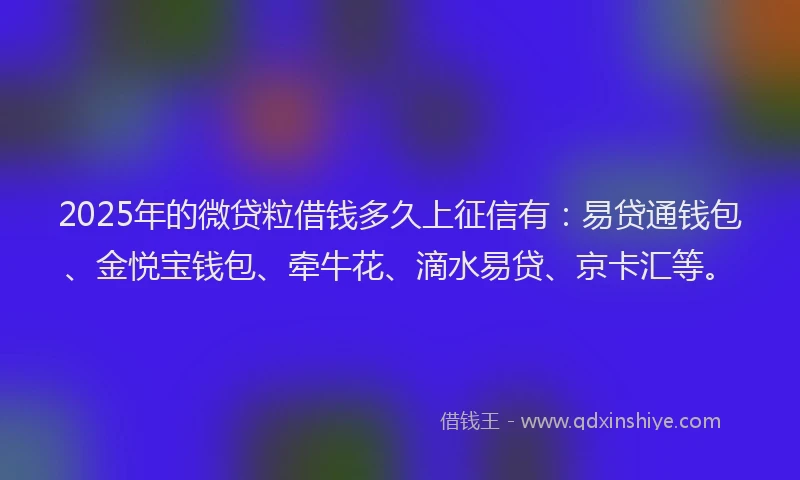 2025年的微贷粒借钱多久上征信有：易贷通钱包、金悦宝钱包、牵牛花、滴水易贷、京卡汇等。
