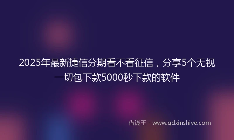 2025年最新捷信分期看不看征信，分享5个无视一切包下款5000秒下款的软件
