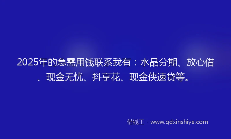 2025年的急需用钱联系我有：水晶分期、放心借、现金无忧、抖享花、现金侠速贷等。