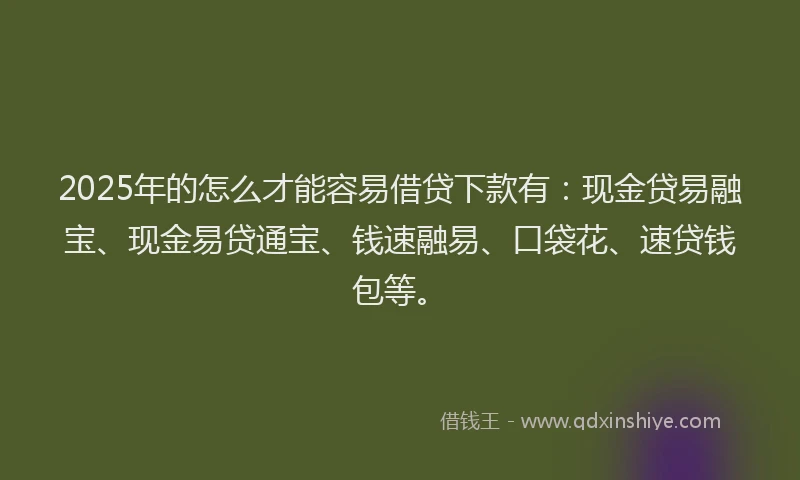 2025年的怎么才能容易借贷下款有：现金贷易融宝、现金易贷通宝、钱速融易、口袋花、速贷钱包等。