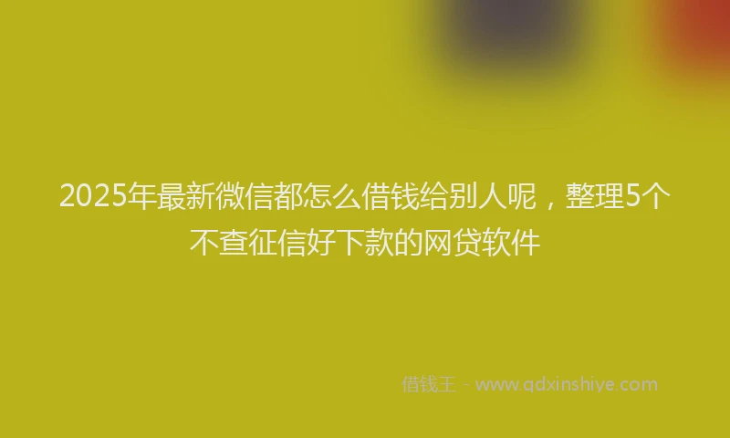 2025年最新微信都怎么借钱给别人呢，整理5个不查征信好下款的网贷软件