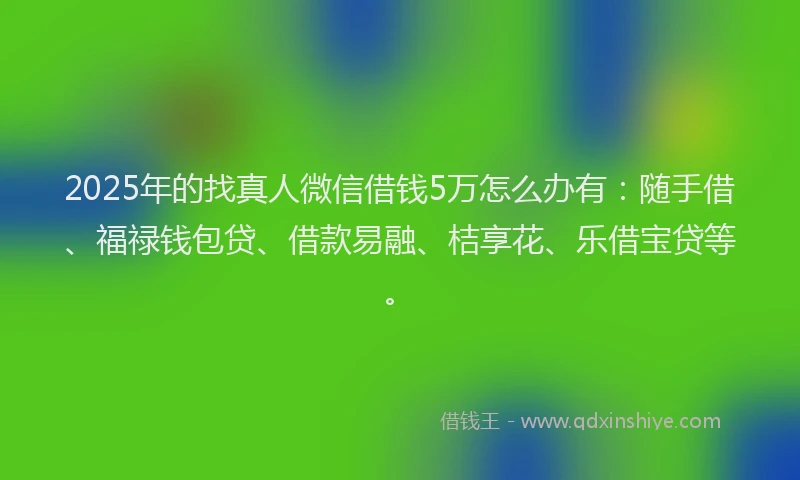 2025年的找真人微信借钱5万怎么办有：随手借、福禄钱包贷、借款易融、桔享花、乐借宝贷等。