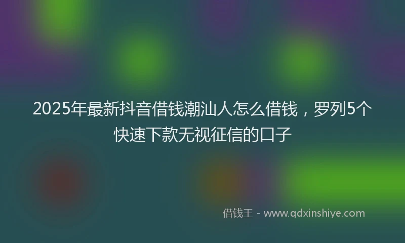 2025年最新抖音借钱潮汕人怎么借钱，罗列5个快速下款无视征信的口子