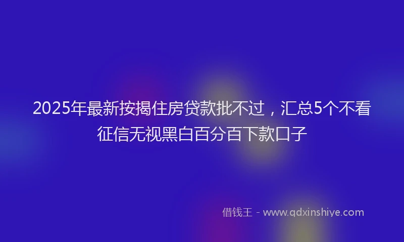 2025年最新按揭住房贷款批不过，汇总5个不看征信无视黑白百分百下款口子