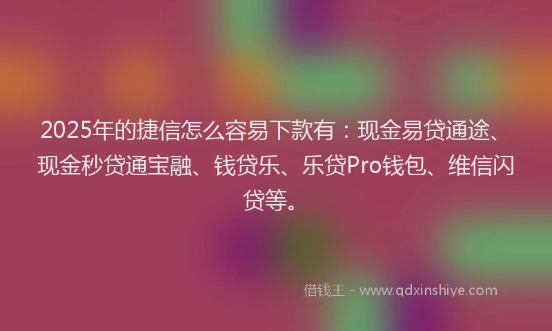2025年的捷信怎么容易下款有：现金易贷通途、现金秒贷通宝融、钱贷乐、乐贷Pro钱包、维信闪贷等。