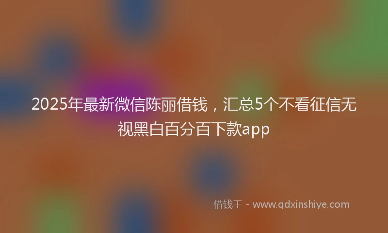 2025年最新微信陈丽借钱，汇总5个不看征信无视黑白百分百下款app