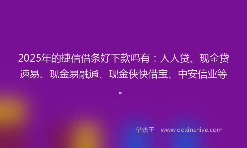 2025年的捷信借条好下款吗有：人人贷、现金贷速易、现金易融通、现金侠快借宝、中安信业等。