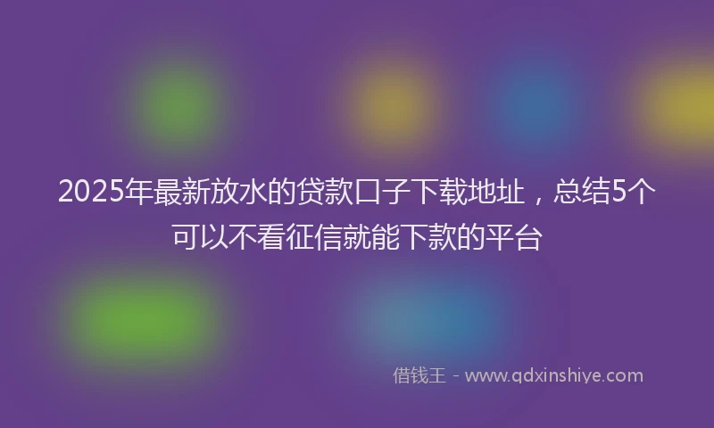 2025年最新放水的贷款口子下载地址，总结5个可以不看征信就能下款的平台