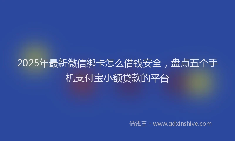 2025年最新微信绑卡怎么借钱安全，盘点五个手机支付宝小额贷款的平台