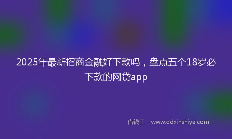 2025年最新招商金融好下款吗，盘点五个18岁必下款的网贷app