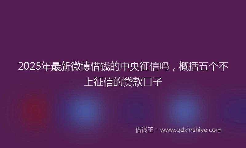 2025年最新微博借钱的中央征信吗，概括五个不上征信的贷款口子