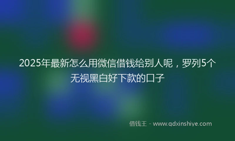 2025年最新怎么用微信借钱给别人呢，罗列5个无视黑白好下款的口子