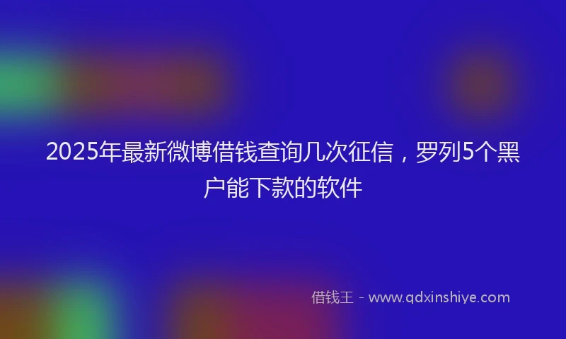 2025年最新微博借钱查询几次征信，罗列5个黑户能下款的软件