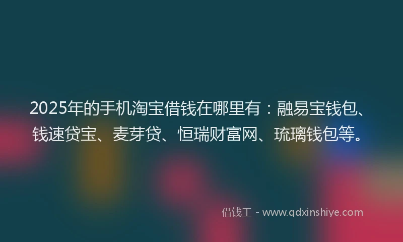 2025年的手机淘宝借钱在哪里有：融易宝钱包、钱速贷宝、麦芽贷、恒瑞财富网、琉璃钱包等。