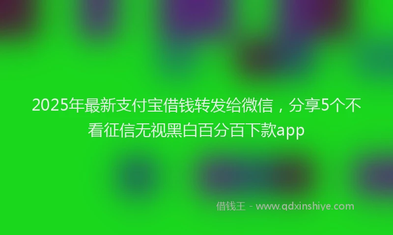 2025年最新支付宝借钱转发给微信，分享5个不看征信无视黑白百分百下款app