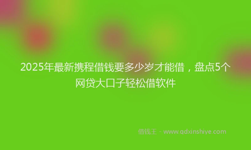 2025年最新携程借钱要多少岁才能借，盘点5个网贷大口子轻松借软件