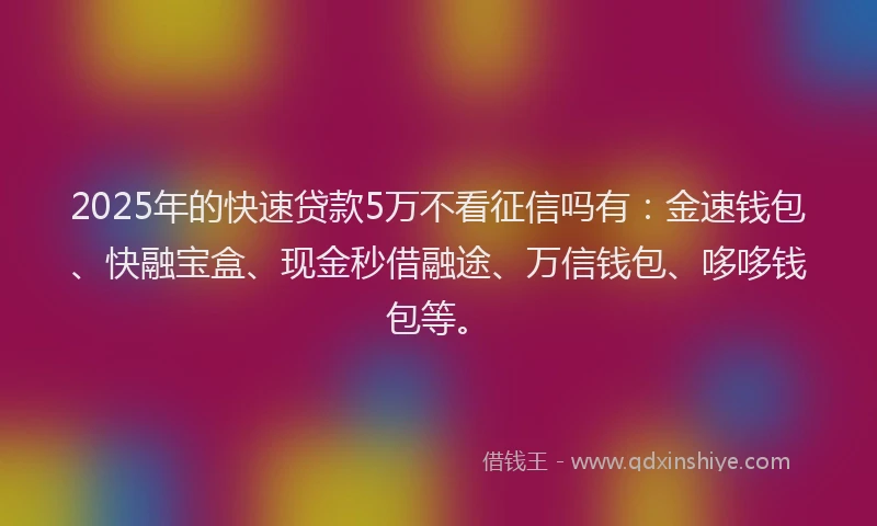2025年的快速贷款5万不看征信吗有：金速钱包、快融宝盒、现金秒借融途、万信钱包、哆哆钱包等。