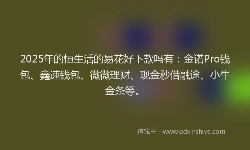 2025年的恒生活的易花好下款吗有：金诺Pro钱包、鑫速钱包、微微理财、现金秒借融途、小牛金条等。