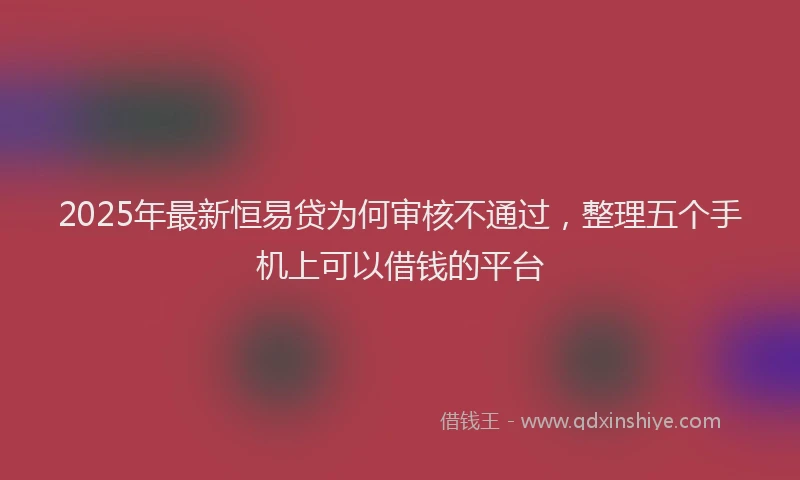2025年最新恒易贷为何审核不通过，整理五个手机上可以借钱的平台